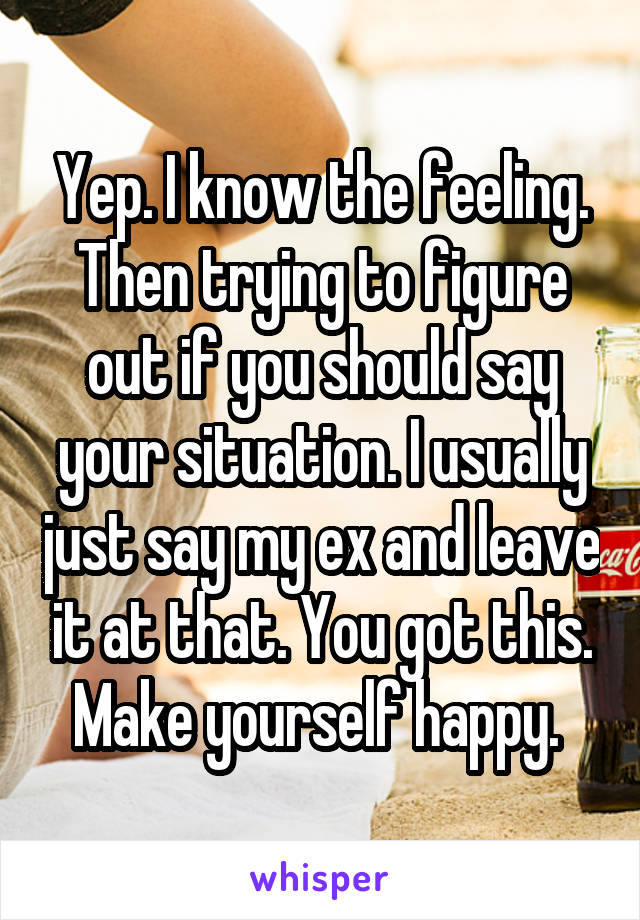 Yep. I know the feeling. Then trying to figure out if you should say your situation. I usually just say my ex and leave it at that. You got this. Make yourself happy. 