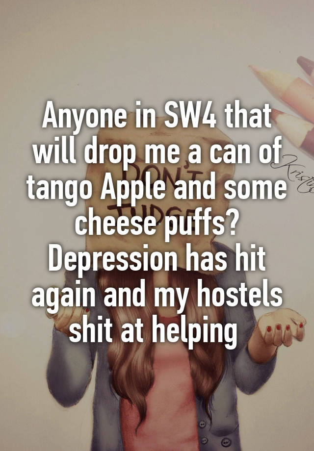 Anyone in SW4 that will drop me a can of tango Apple and some cheese puffs? Depression has hit again and my hostels shit at helping 