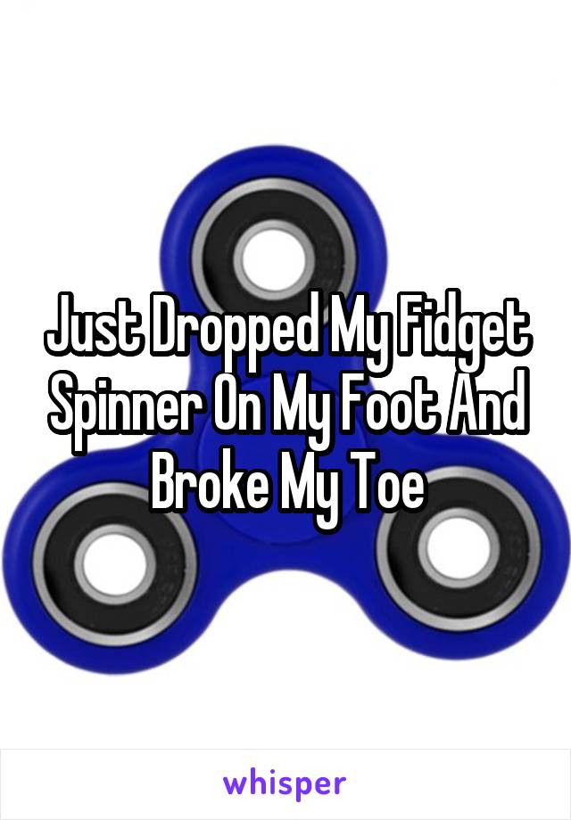 Just Dropped My Fidget Spinner On My Foot And Broke My Toe
