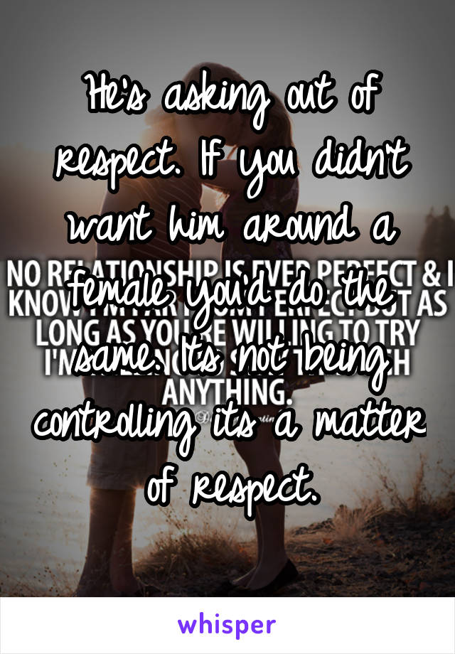 He's asking out of respect. If you didn't want him around a female you'd do the same. Its not being controlling its a matter of respect.
