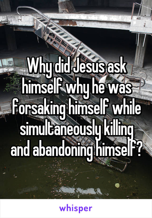 Why did Jesus ask himself why he was forsaking himself while simultaneously killing and abandoning himself?