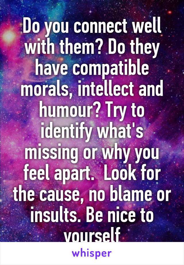 Do you connect well with them? Do they have compatible morals, intellect and humour? Try to identify what's missing or why you feel apart.  Look for the cause, no blame or insults. Be nice to yourself