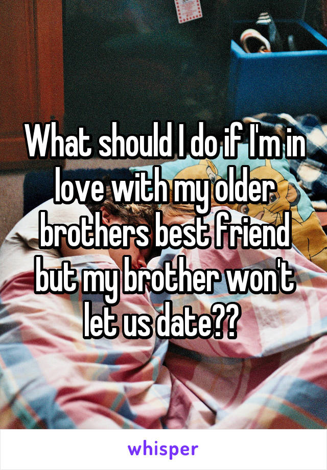 What should I do if I'm in love with my older brothers best friend but my brother won't let us date?? 