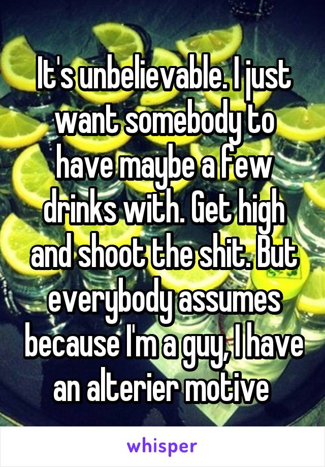 It's unbelievable. I just want somebody to have maybe a few drinks with. Get high and shoot the shit. But everybody assumes because I'm a guy, I have an alterier motive 