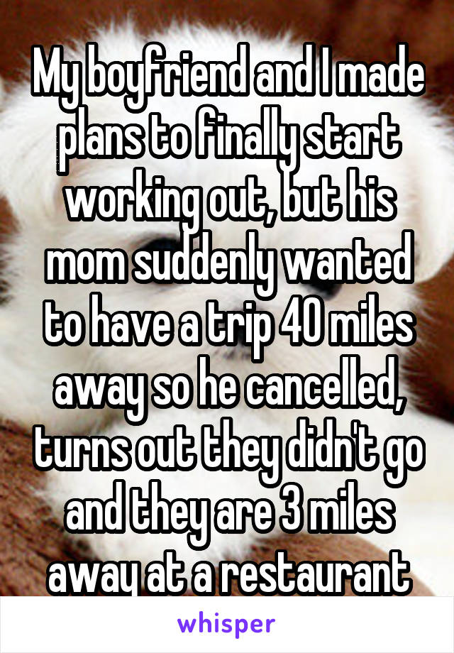 My boyfriend and I made plans to finally start working out, but his mom suddenly wanted to have a trip 40 miles away so he cancelled, turns out they didn't go and they are 3 miles away at a restaurant