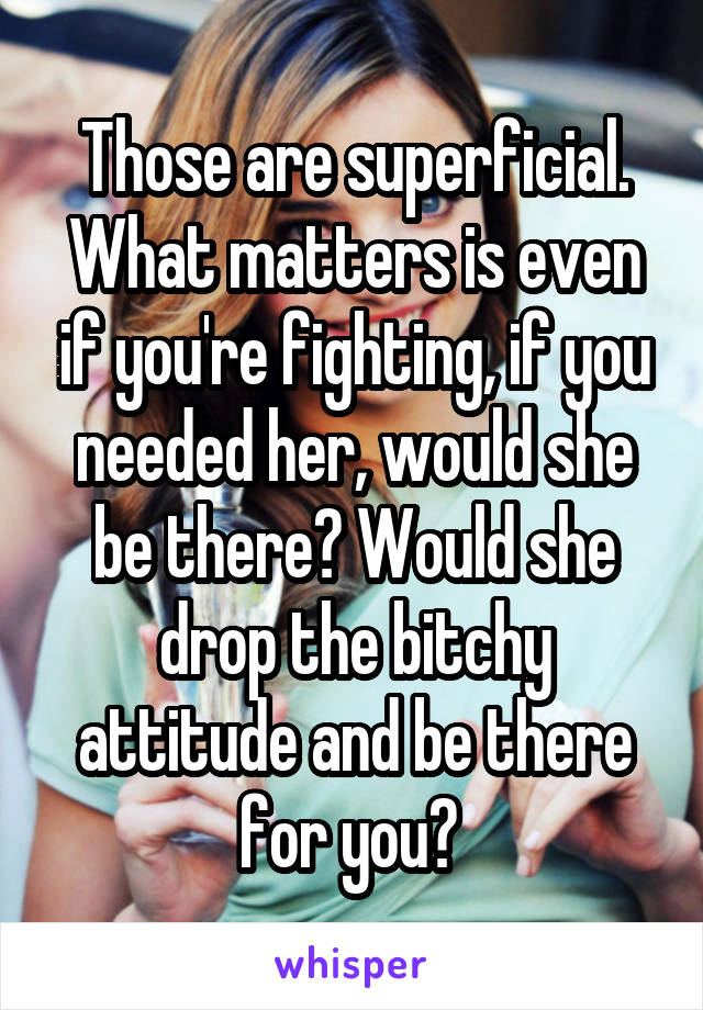 Those are superficial. What matters is even if you're fighting, if you needed her, would she be there? Would she drop the bitchy attitude and be there for you? 