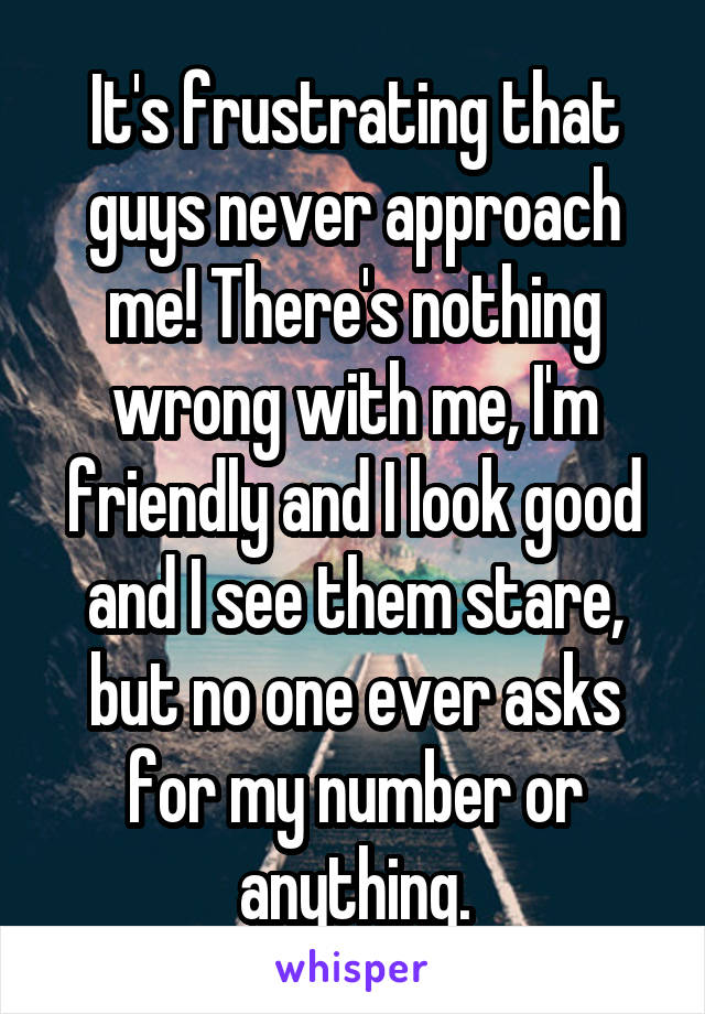 It's frustrating that guys never approach me! There's nothing wrong with me, I'm friendly and I look good and I see them stare, but no one ever asks for my number or anything.