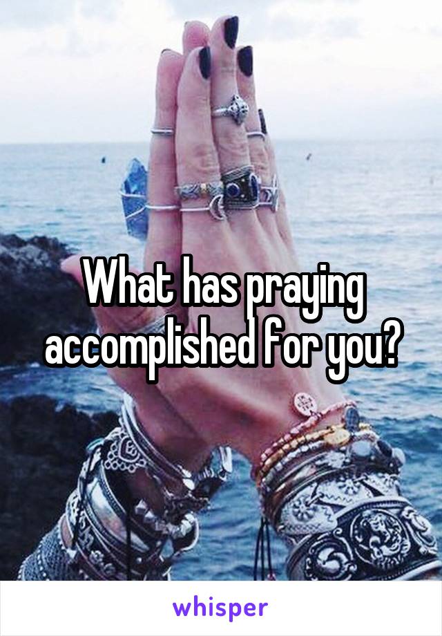 What has praying accomplished for you?