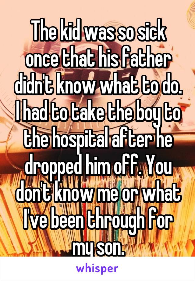 The kid was so sick once that his father didn't know what to do. I had to take the boy to the hospital after he dropped him off. You don't know me or what I've been through for my son.