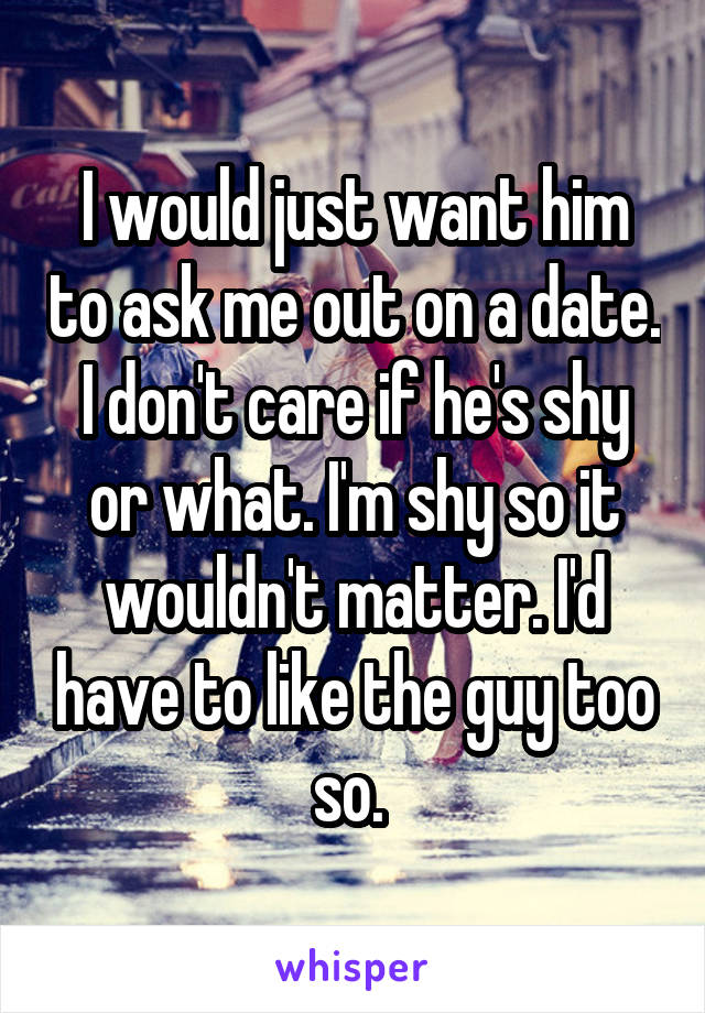 I would just want him to ask me out on a date. I don't care if he's shy or what. I'm shy so it wouldn't matter. I'd have to like the guy too so. 