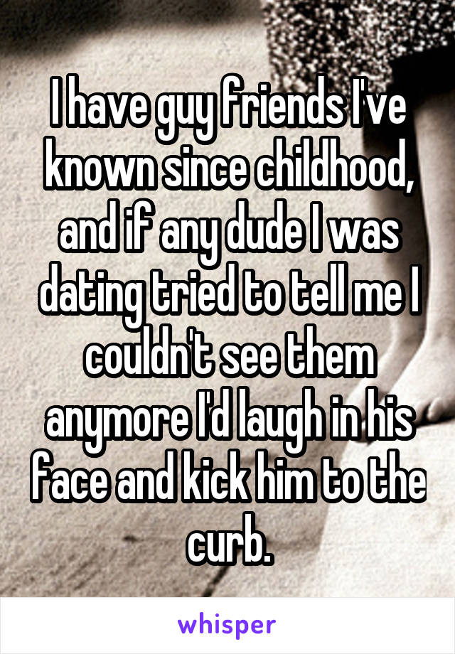 I have guy friends I've known since childhood, and if any dude I was dating tried to tell me I couldn't see them anymore I'd laugh in his face and kick him to the curb.