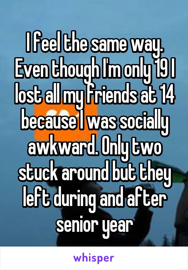 I feel the same way. Even though I'm only 19 I lost all my friends at 14 because I was socially awkward. Only two stuck around but they left during and after senior year