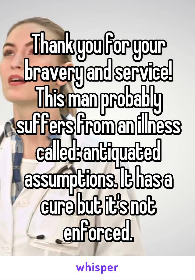Thank you for your bravery and service!
This man probably suffers from an illness called: antiquated assumptions. It has a cure but it's not enforced.