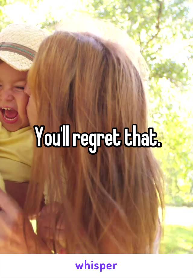You'll regret that.