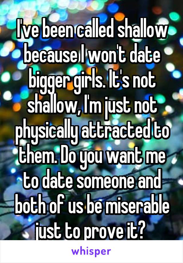 I've been called shallow because I won't date bigger girls. It's not shallow, I'm just not physically attracted to them. Do you want me to date someone and both of us be miserable just to prove it? 