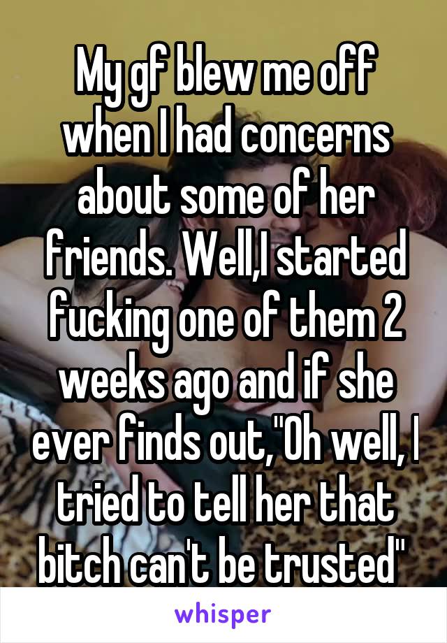 My gf blew me off when I had concerns about some of her friends. Well,I started fucking one of them 2 weeks ago and if she ever finds out,"Oh well, I tried to tell her that bitch can't be trusted" 