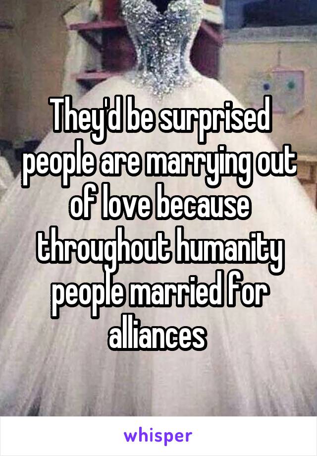 They'd be surprised people are marrying out of love because throughout humanity people married for alliances 