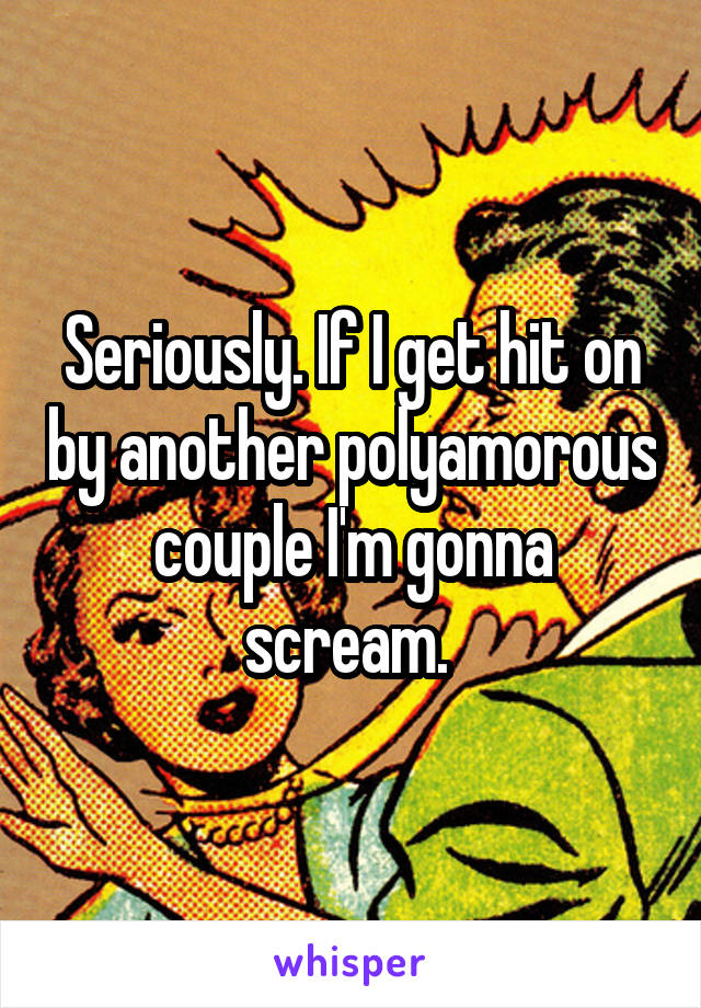 Seriously. If I get hit on by another polyamorous couple I'm gonna scream. 