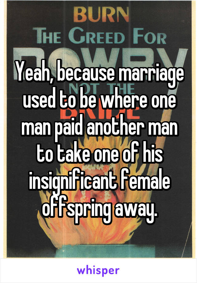 Yeah, because marriage used to be where one man paid another man to take one of his insignificant female offspring away.