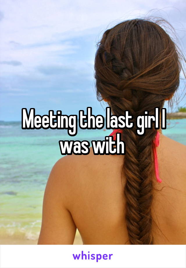 Meeting the last girl I was with 