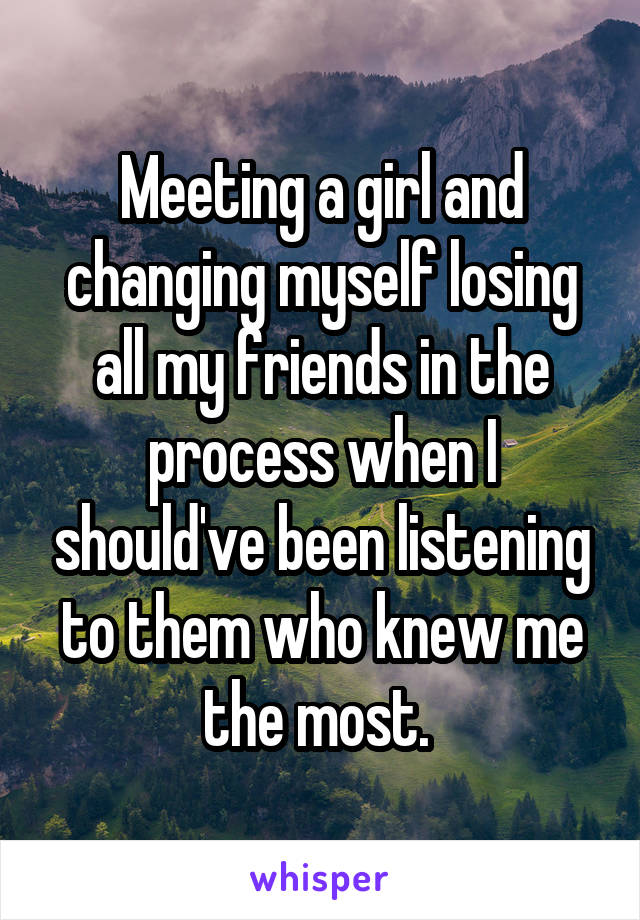 Meeting a girl and changing myself losing all my friends in the process when I should've been listening to them who knew me the most. 