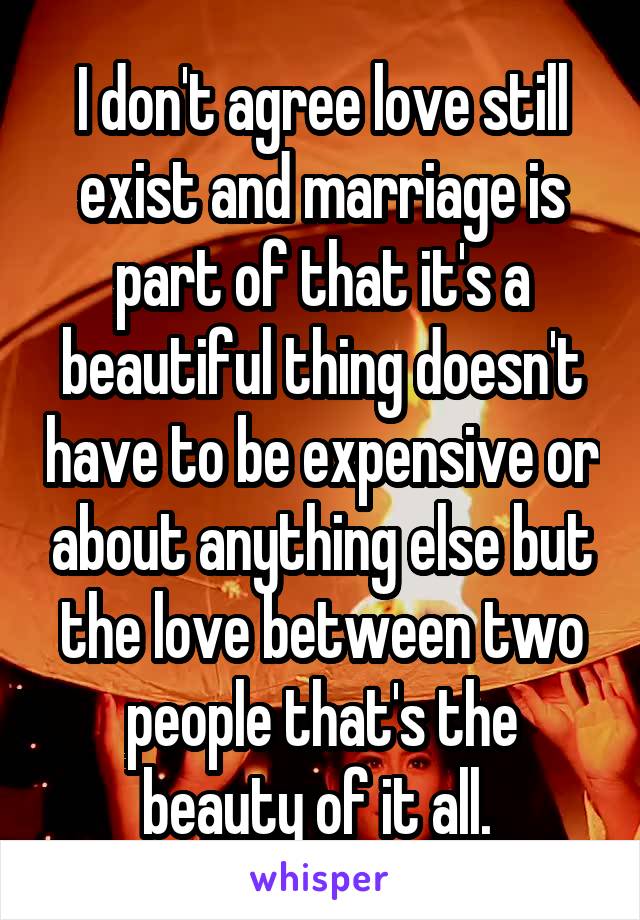 I don't agree love still exist and marriage is part of that it's a beautiful thing doesn't have to be expensive or about anything else but the love between two people that's the beauty of it all. 