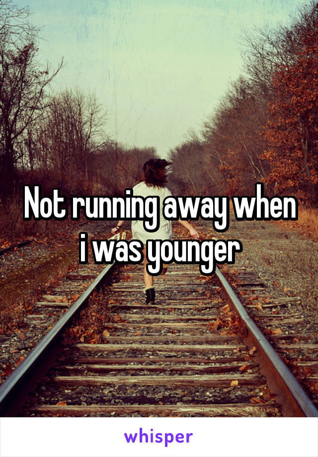 Not running away when i was younger