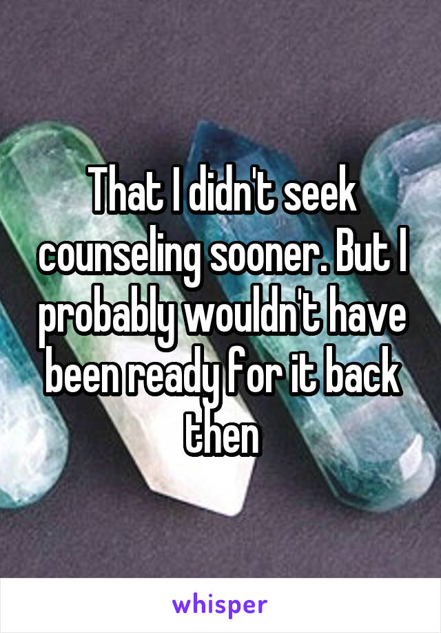 That I didn't seek counseling sooner. But I probably wouldn't have been ready for it back then