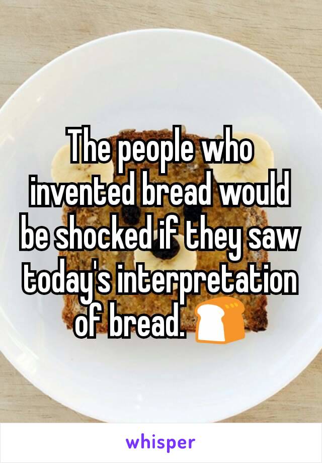 The people who invented bread would be shocked if they saw today's interpretation of bread. 🍞