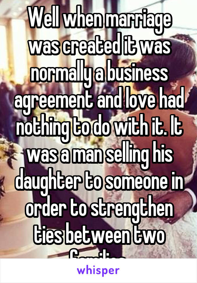 Well when marriage was created it was normally a business agreement and love had nothing to do with it. It was a man selling his daughter to someone in order to strengthen ties between two families.