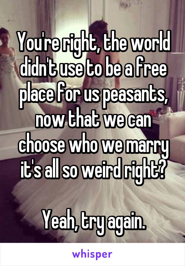 You're right, the world didn't use to be a free place for us peasants, now that we can choose who we marry it's all so weird right?

Yeah, try again.