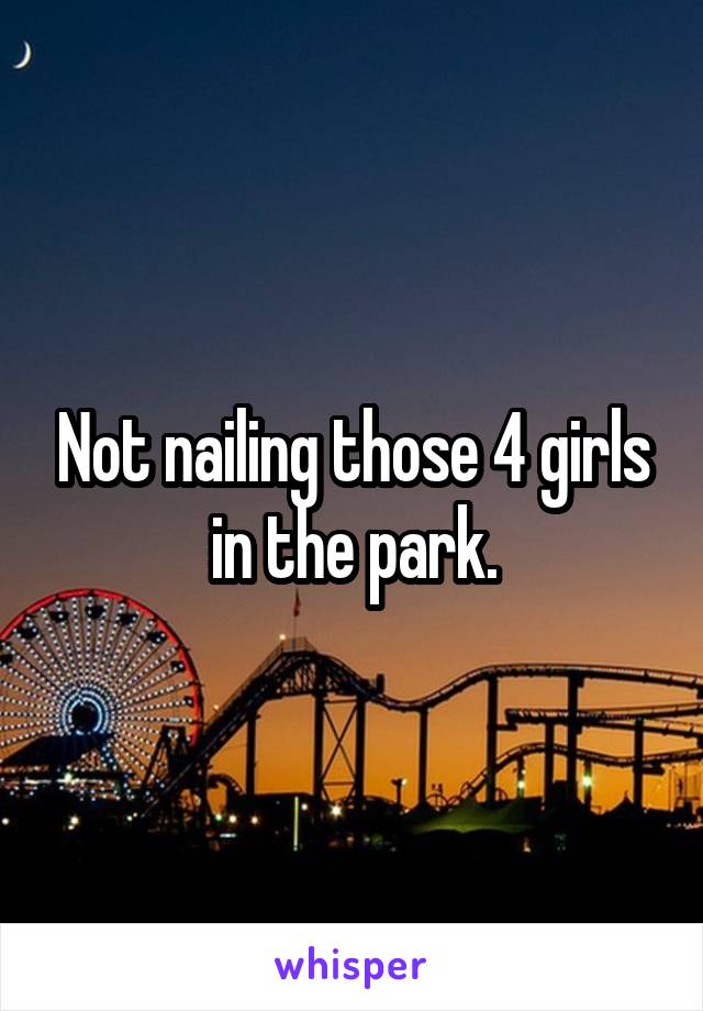 Not nailing those 4 girls in the park.