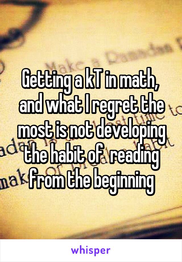 Getting a kT in math,  and what I regret the most is not developing the habit of  reading from the beginning