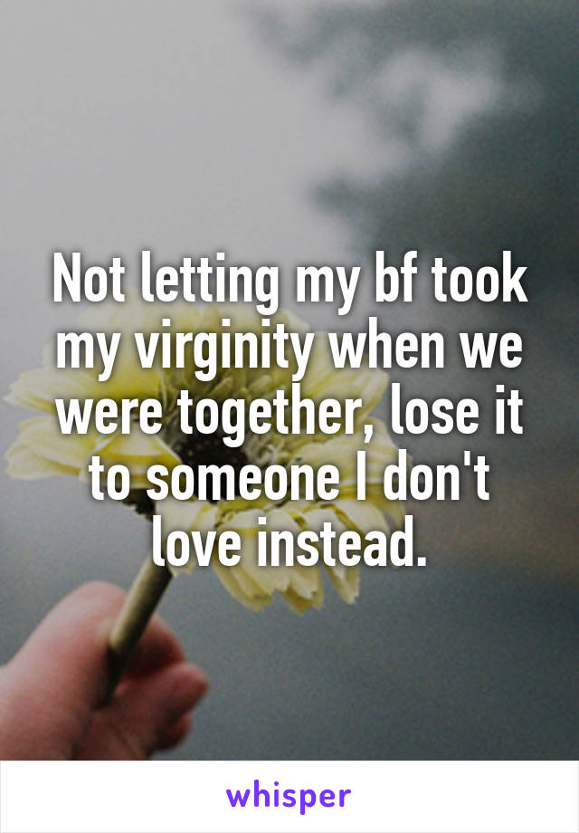 Not letting my bf took my virginity when we were together, lose it to someone I don't love instead.