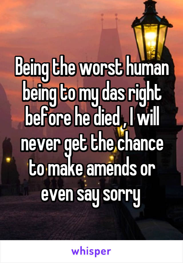 Being the worst human being to my das right before he died , I will never get the chance to make amends or even say sorry 