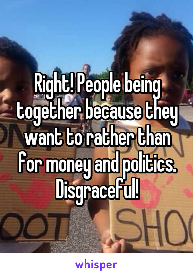 Right! People being together because they want to rather than for money and politics. Disgraceful!