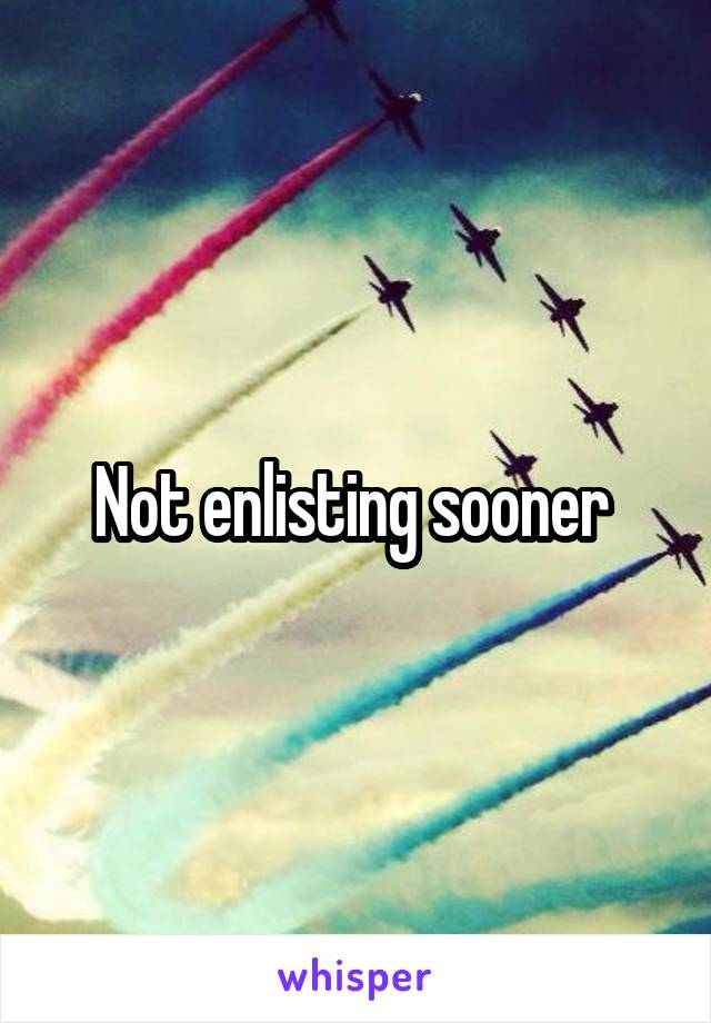 Not enlisting sooner 