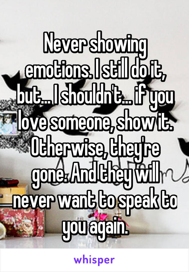 Never showing emotions. I still do it, but... I shouldn't... if you love someone, show it. Otherwise, they're gone. And they will never want to speak to you again.