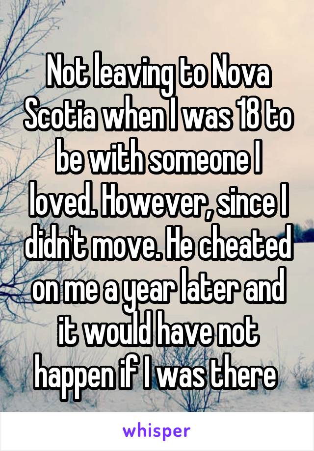 Not leaving to Nova Scotia when I was 18 to be with someone I loved. However, since I didn't move. He cheated on me a year later and it would have not happen if I was there 