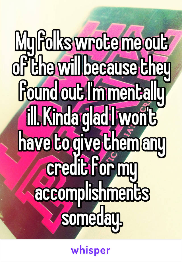 My folks wrote me out of the will because they found out I'm mentally ill. Kinda glad I won't have to give them any credit for my accomplishments someday.