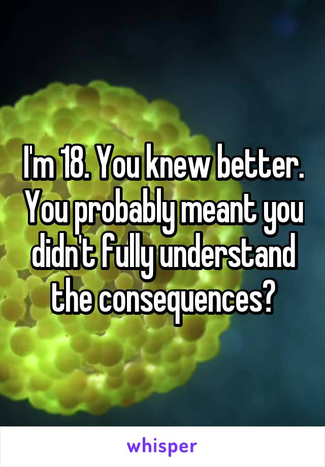 I'm 18. You knew better. You probably meant you didn't fully understand the consequences?