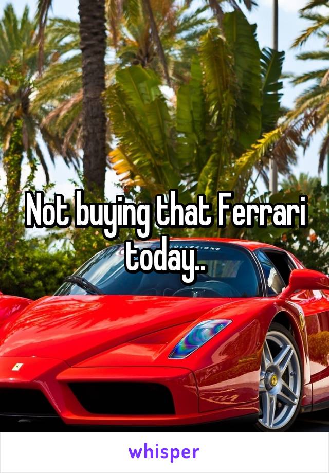 Not buying that Ferrari today..