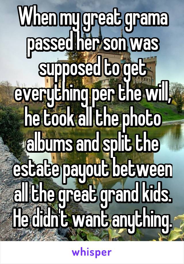 When my great grama passed her son was supposed to get everything per the will, he took all the photo albums and split the estate payout between all the great grand kids. He didn't want anything. 