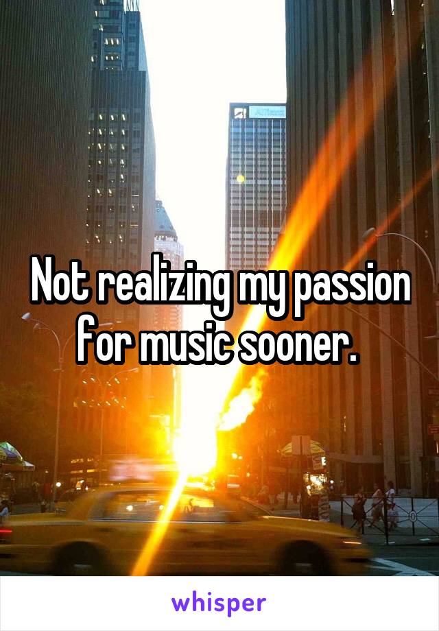 Not realizing my passion for music sooner. 