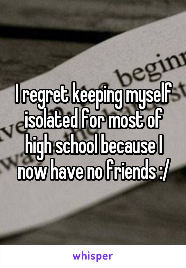 I regret keeping myself isolated for most of high school because I now have no friends :/