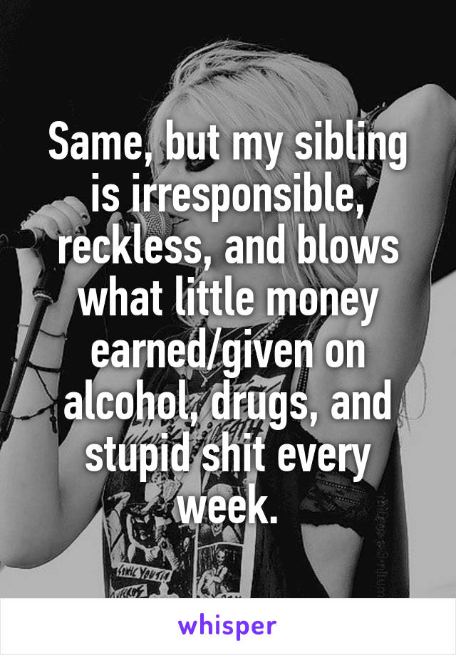 Same, but my sibling is irresponsible, reckless, and blows what little money earned/given on alcohol, drugs, and stupid shit every week.