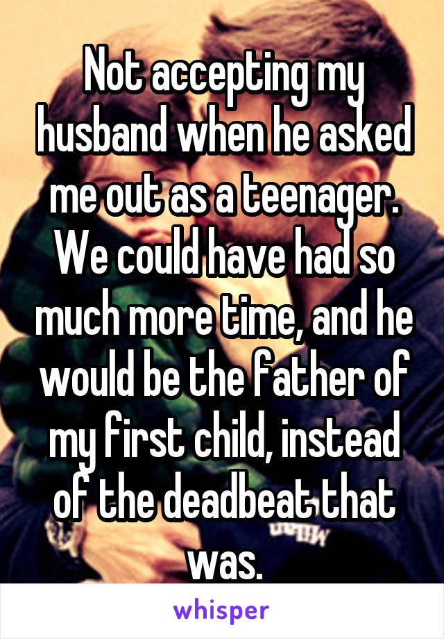 Not accepting my husband when he asked me out as a teenager. We could have had so much more time, and he would be the father of my first child, instead of the deadbeat that was.