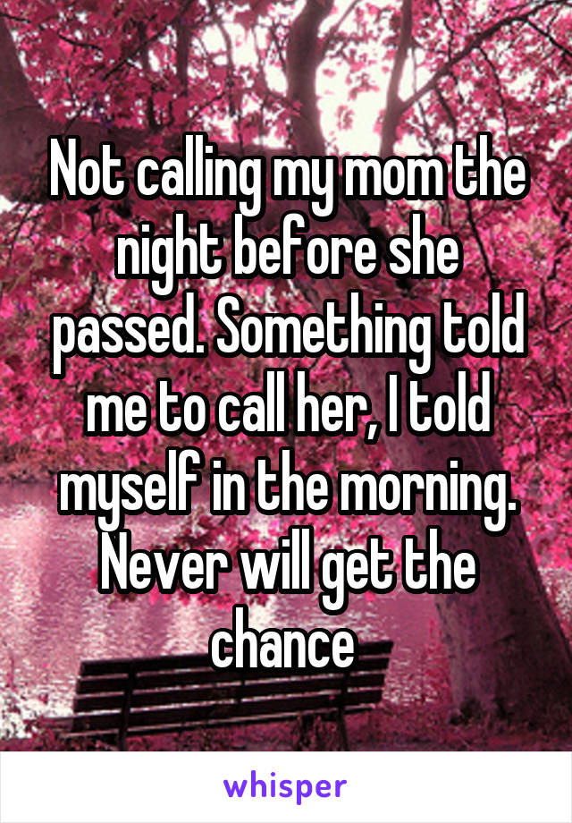 Not calling my mom the night before she passed. Something told me to call her, I told myself in the morning. Never will get the chance 