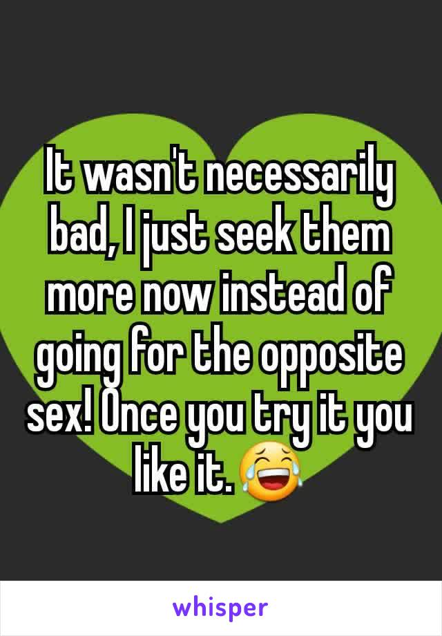 It wasn't necessarily bad, I just seek them more now instead of going for the opposite sex! Once you try it you like it.😂