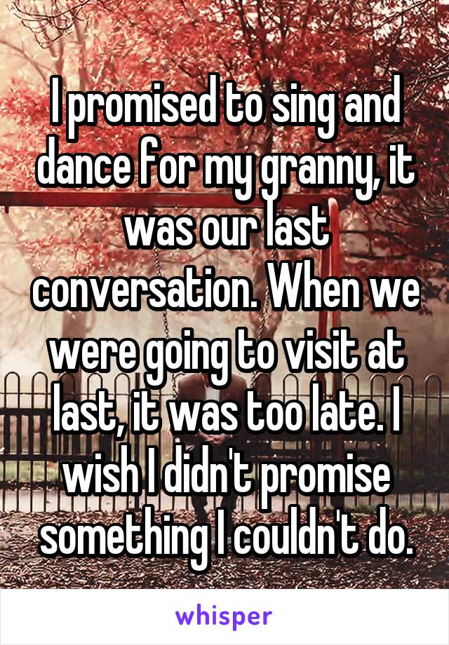 I promised to sing and dance for my granny, it was our last conversation. When we were going to visit at last, it was too late. I wish I didn't promise something I couldn't do.